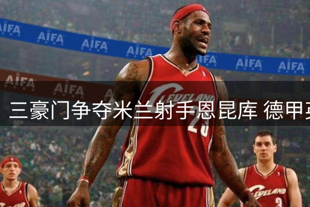 三豪门争夺米兰射手恩昆库 德甲英超球队展开竞逐